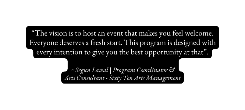 The vision is to host an event that makes you feel welcome Everyone deserves a fresh start This program is designed with every intention to give you the best opportunity at that Segun Lawal Program Coordinator Arts Consultant Sixty Ten Arts Management